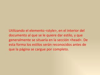 Utilizando el elemento <style>, en el interior del documento al que se le quiere dar estilo, y que generalmente se situaría en la sección <head>. De esta forma los estilos serán reconocidos antes de que la página se cargue por completo.  