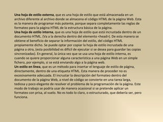 Una hoja de estilo externa , que es una hoja de estilo que está almacenada en un archivo diferente al archivo donde se almacena el código HTML de la página Web. Esta es la manera de programar más potente, porque separa completamente las reglas de formateo para la página HTML de la estructura básica de la página.  Una hoja de estilo interna , que es una hoja de estilo que está incrustada dentro de un documento HTML. (Va a la derecha dentro del elemento <head>). De esta manera se obtiene el beneficio de separar la información del estilo, del código HTML propiamente dicho. Se puede optar por copiar la hoja de estilo incrustada de una página a otra, (esta posibilidad es difícil de ejecutar si se desea para guardar las copias sincronizadas). En general, la única vez que se usa una hoja de estilo interna, es cuando se quiere proporcionar alguna característica a una página Web en un simple fichero, por ejemplo, si se está enviando algo a la página web.  Un estilo en línea , que es un método para insertar el lenguaje de estilo de página, directamente, dentro de una etiqueta HTML. Esta manera de proceder no es excesivamente adecuada. El incrustar la descripción del formateo dentro del documento de la página Web, a nivel de código se convierte en una tarea larga, tediosa y poco elegante de resolver el problema de la programación de la página. Este modo de trabajo se podría usar de manera ocasional si se pretende aplicar un formateo con prisa, al vuelo. No es todo lo claro, o estructurado, que debería ser, pero funciona.  