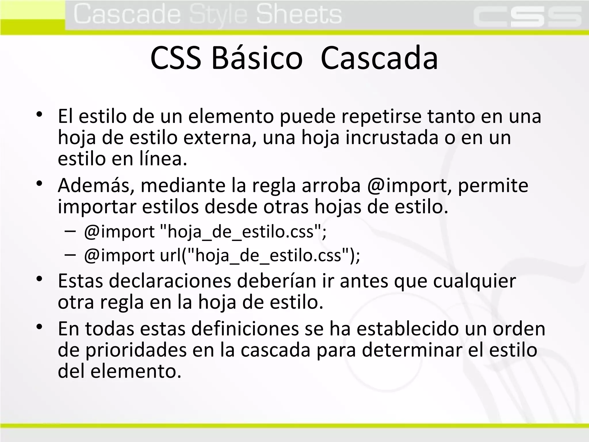 CSS Básico  Cascada El estilo de un elemento puede repetirse tanto en una hoja de estilo externa, una hoja incrustada o en un estilo en línea. Además, mediante la regla arroba @import, permite importar estilos desde otras hojas de estilo. @import "hoja_de_estilo.css"; @import url("hoja_de_estilo.css"); Estas declaraciones deberían ir antes que cualquier otra regla en la hoja de estilo. En todas estas definiciones se ha establecido un orden de prioridades en la cascada para determinar el estilo del elemento. 
