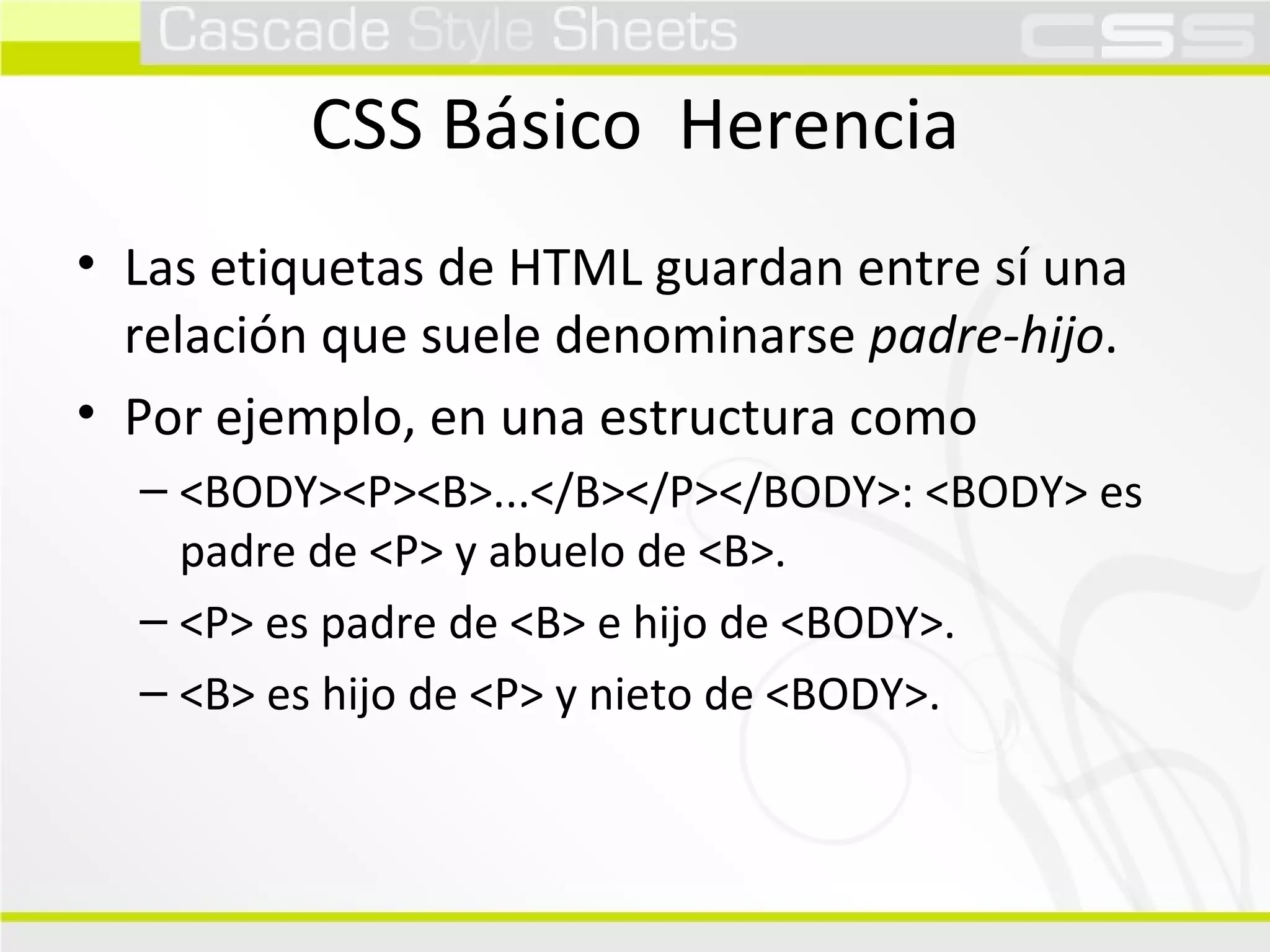 CSS Básico  Herencia Las etiquetas de HTML guardan entre sí una relación que suele denominarse  padre-hijo . Por ejemplo, en una estructura como <BODY><P><B>...</B></P></BODY>: <BODY> es padre de <P> y abuelo de <B>. <P> es padre de <B> e hijo de <BODY>. <B> es hijo de <P> y nieto de <BODY>. 