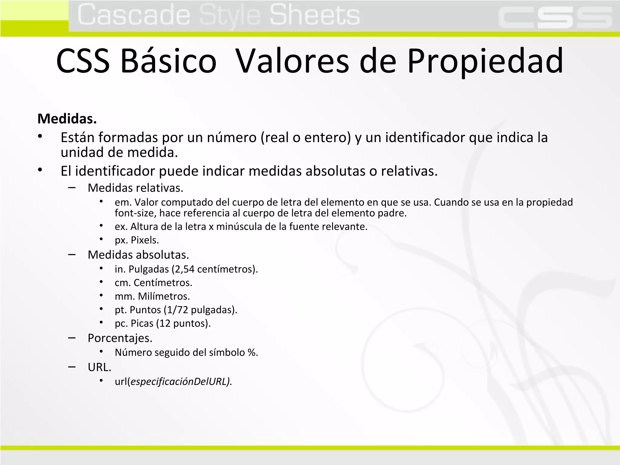 CSS Básico  Valores de Propiedad Medidas. Están formadas por un número (real o entero) y un identificador que indica la unidad de medida. El identificador puede indicar medidas absolutas o relativas. Medidas relativas. em. Valor computado del cuerpo de letra del elemento en que se usa. Cuando se usa en la propiedad font-size, hace referencia al cuerpo de letra del elemento padre. ex. Altura de la letra x minúscula de la fuente relevante. px. Pixels. Medidas absolutas. in. Pulgadas (2,54 centímetros). cm. Centímetros. mm. Milímetros. pt. Puntos (1/72 pulgadas). pc. Picas (12 puntos). Porcentajes. Número seguido del símbolo %. URL. url( especificaciónDelURL). 