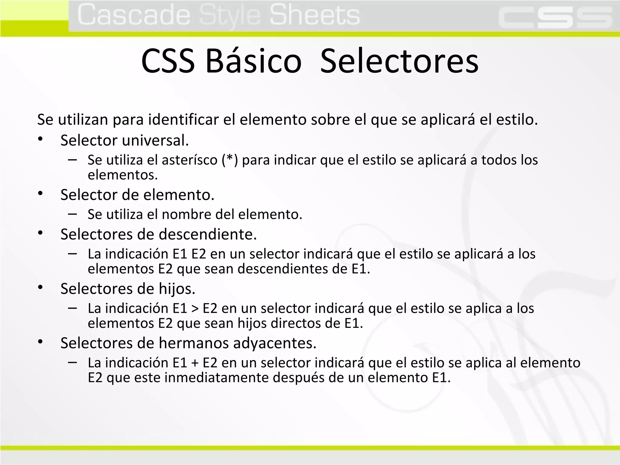 CSS Básico  Selectores Se utilizan para identificar el elemento sobre el que se aplicará el estilo. Selector universal. Se utiliza el asterísco (*) para indicar que el estilo se aplicará a todos los elementos. Selector de elemento. Se utiliza el nombre del elemento. Selectores de descendiente. La indicación E1 E2 en un selector indicará que el estilo se aplicará a los elementos E2 que sean descendientes de E1. Selectores de hijos. La indicación E1 > E2 en un selector indicará que el estilo se aplica a los elementos E2 que sean hijos directos de E1. Selectores de hermanos adyacentes. La indicación E1 + E2 en un selector indicará que el estilo se aplica al elemento E2 que este inmediatamente después de un elemento E1. 