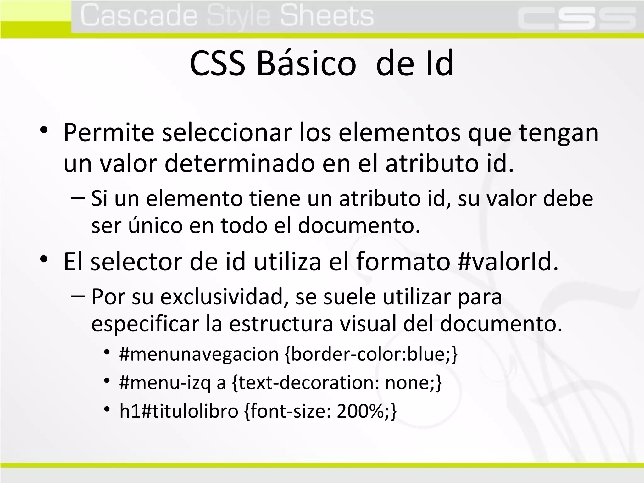 CSS Básico  de Id Permite seleccionar los elementos que tengan un valor determinado en el atributo id. Si un elemento tiene un atributo id, su valor debe ser único en todo el documento. El selector de id utiliza el formato #valorId. Por su exclusividad, se suele utilizar para especificar la estructura visual del documento. #menunavegacion {border-color:blue;} #menu-izq a {text-decoration: none;} h1#titulolibro {font-size: 200%;} 