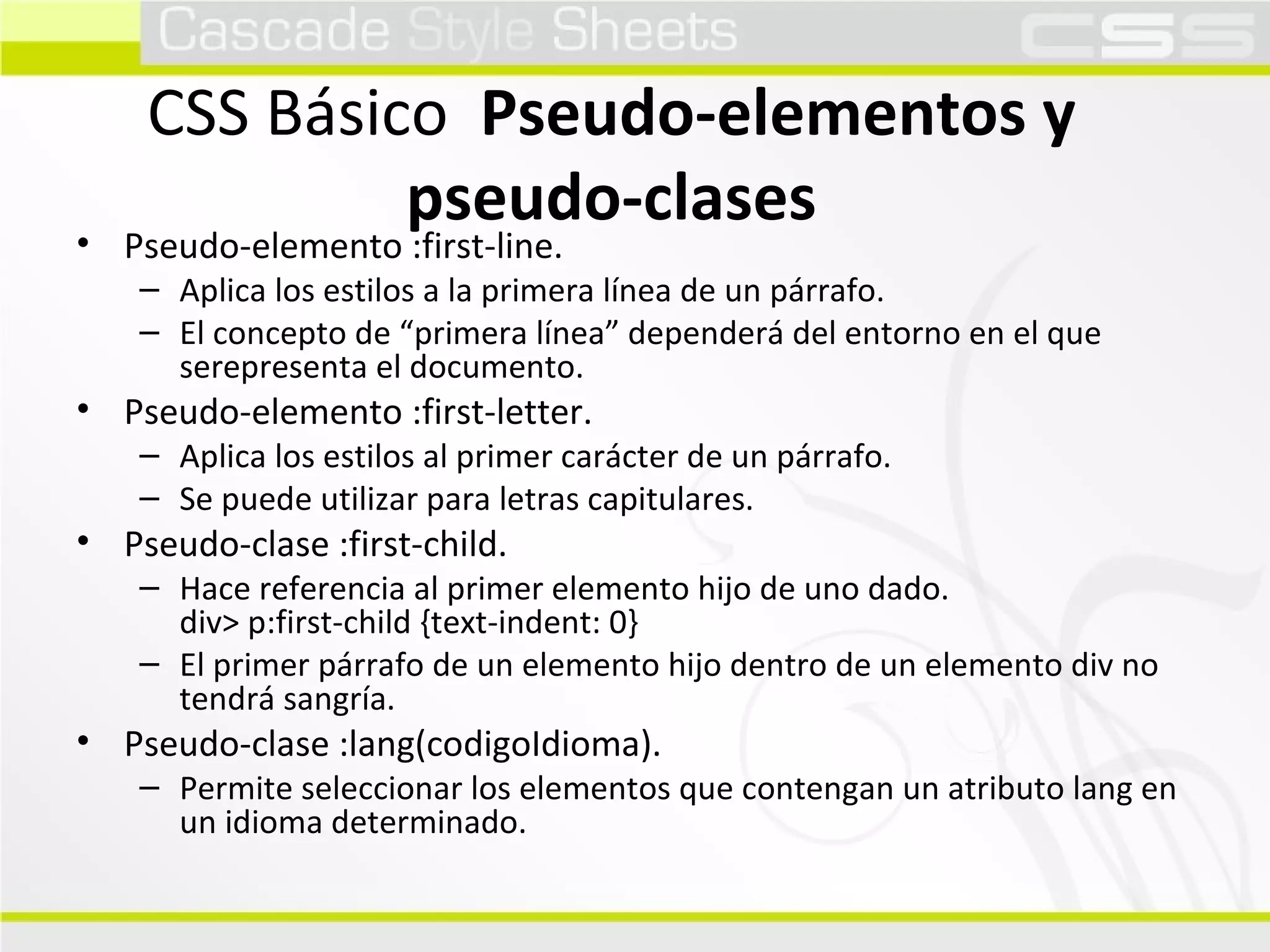 CSS Básico  Pseudo-elementos y pseudo-clases Pseudo-elemento :first-line. Aplica los estilos a la primera línea de un párrafo. El concepto de “primera línea” dependerá del entorno en el que serepresenta el documento. Pseudo-elemento :first-letter. Aplica los estilos al primer carácter de un párrafo. Se puede utilizar para letras capitulares. Pseudo-clase :first-child. Hace referencia al primer elemento hijo de uno dado. div> p:first-child {text-indent: 0} El primer párrafo de un elemento hijo dentro de un elemento div no tendrá sangría. Pseudo-clase :lang(codigoIdioma). Permite seleccionar los elementos que contengan un atributo lang en un idioma determinado. 