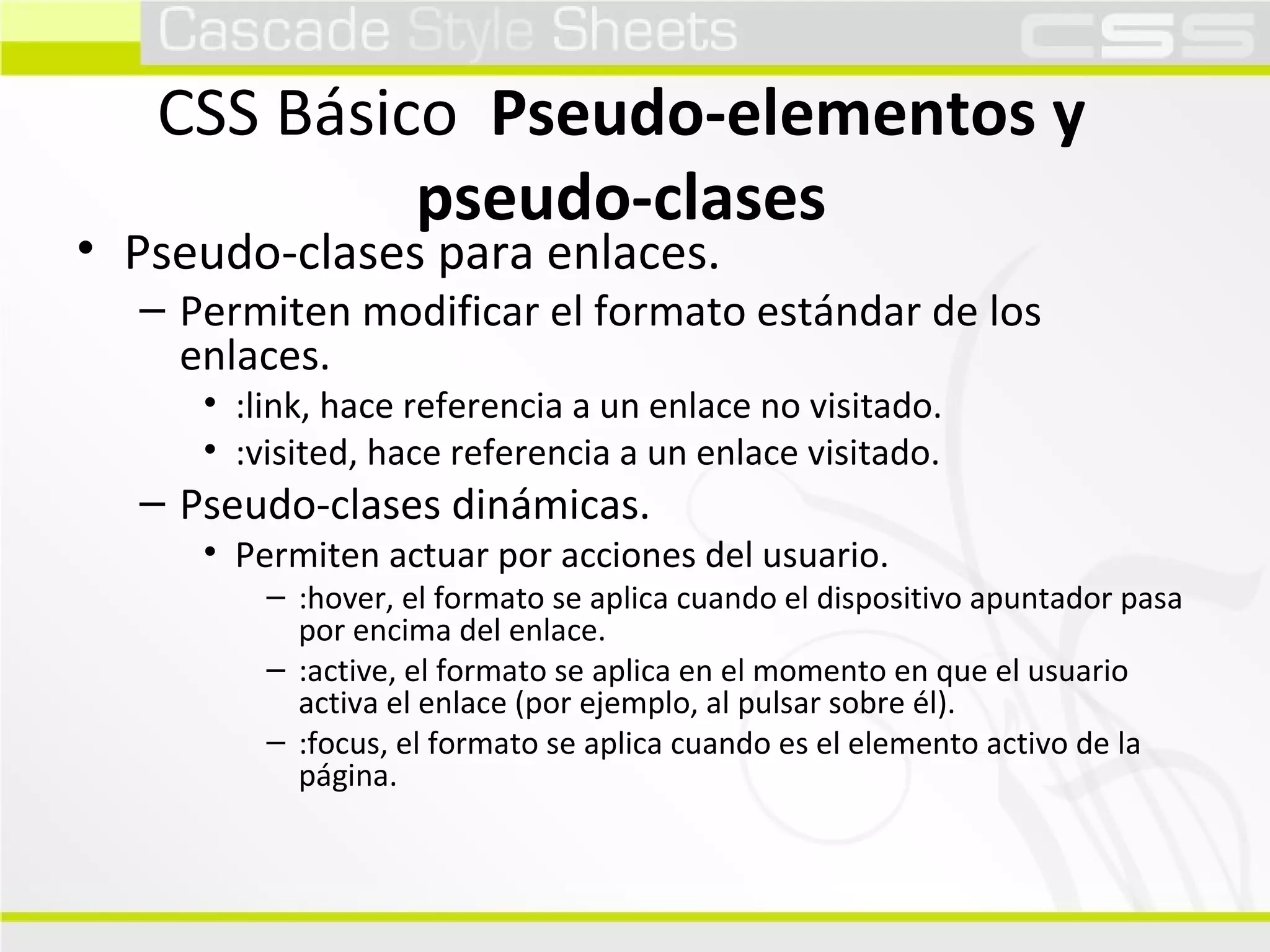 CSS Básico  Pseudo-elementos y pseudo-clases Pseudo-clases para enlaces. Permiten modificar el formato estándar de los enlaces. :link, hace referencia a un enlace no visitado. :visited, hace referencia a un enlace visitado. Pseudo-clases dinámicas. Permiten actuar por acciones del usuario. :hover, el formato se aplica cuando el dispositivo apuntador pasa por encima del enlace. :active, el formato se aplica en el momento en que el usuario activa el enlace (por ejemplo, al pulsar sobre él). :focus, el formato se aplica cuando es el elemento activo de la página. 
