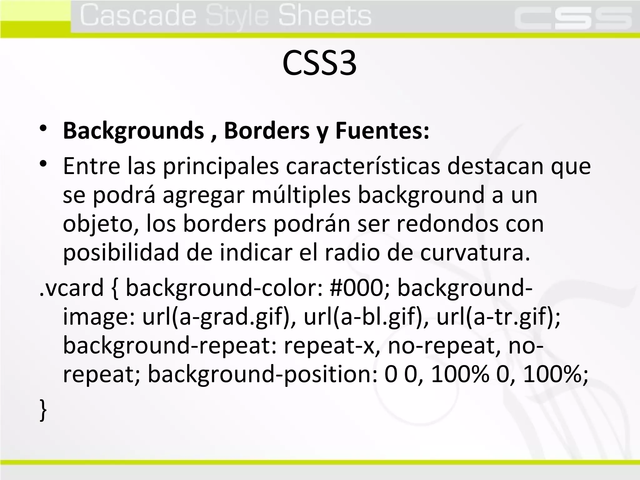 CSS3 Backgrounds , Borders y Fuentes:  Entre las principales características destacan que se podrá agregar múltiples background a un objeto, los borders podrán ser redondos con posibilidad de indicar el radio de curvatura.  .vcard { background-color: #000; background-image: url(a-grad.gif), url(a-bl.gif), url(a-tr.gif); background-repeat: repeat-x, no-repeat, no-repeat; background-position: 0 0, 100% 0, 100%; }  