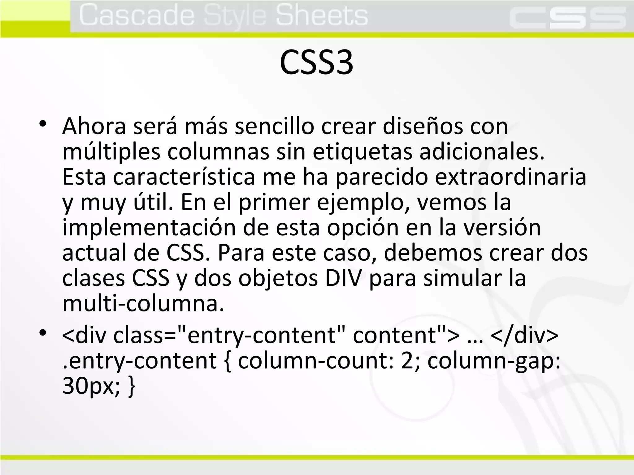 CSS3 Ahora será más sencillo crear diseños con múltiples columnas sin etiquetas adicionales. Esta característica me ha parecido extraordinaria y muy útil. En el primer ejemplo, vemos la implementación de esta opción en la versión actual de CSS. Para este caso, debemos crear dos clases CSS y dos objetos DIV para simular la multi-columna.  <div class="entry-content" content"> … </div> .entry-content { column-count: 2; column-gap: 30px; }  