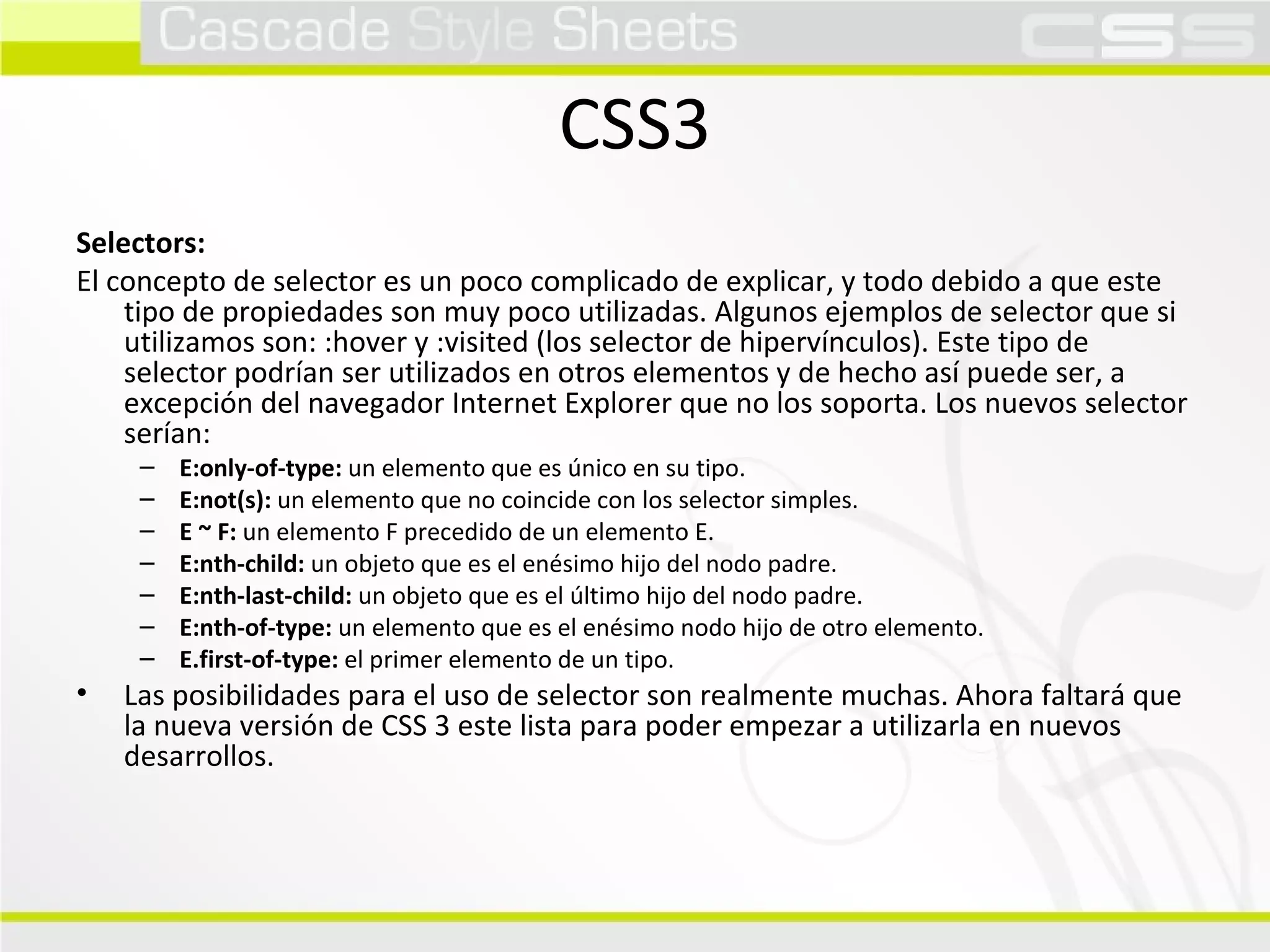 CSS3 Selectors:  El concepto de selector es un poco complicado de explicar, y todo debido a que este tipo de propiedades son muy poco utilizadas. Algunos ejemplos de selector que si utilizamos son: :hover y :visited (los selector de hipervínculos). Este tipo de selector podrían ser utilizados en otros elementos y de hecho así puede ser, a excepción del navegador Internet Explorer que no los soporta. Los nuevos selector serían:  E:only-of-type:  un elemento que es único en su tipo. E:not(s):  un elemento que no coincide con los selector simples. E ~ F:  un elemento F precedido de un elemento E. E:nth-child:  un objeto que es el enésimo hijo del nodo padre. E:nth-last-child:  un objeto que es el último hijo del nodo padre. E:nth-of-type:  un elemento que es el enésimo nodo hijo de otro elemento. E.first-of-type:  el primer elemento de un tipo.  Las posibilidades para el uso de selector son realmente muchas. Ahora faltará que la nueva versión de CSS 3 este lista para poder empezar a utilizarla en nuevos desarrollos.  