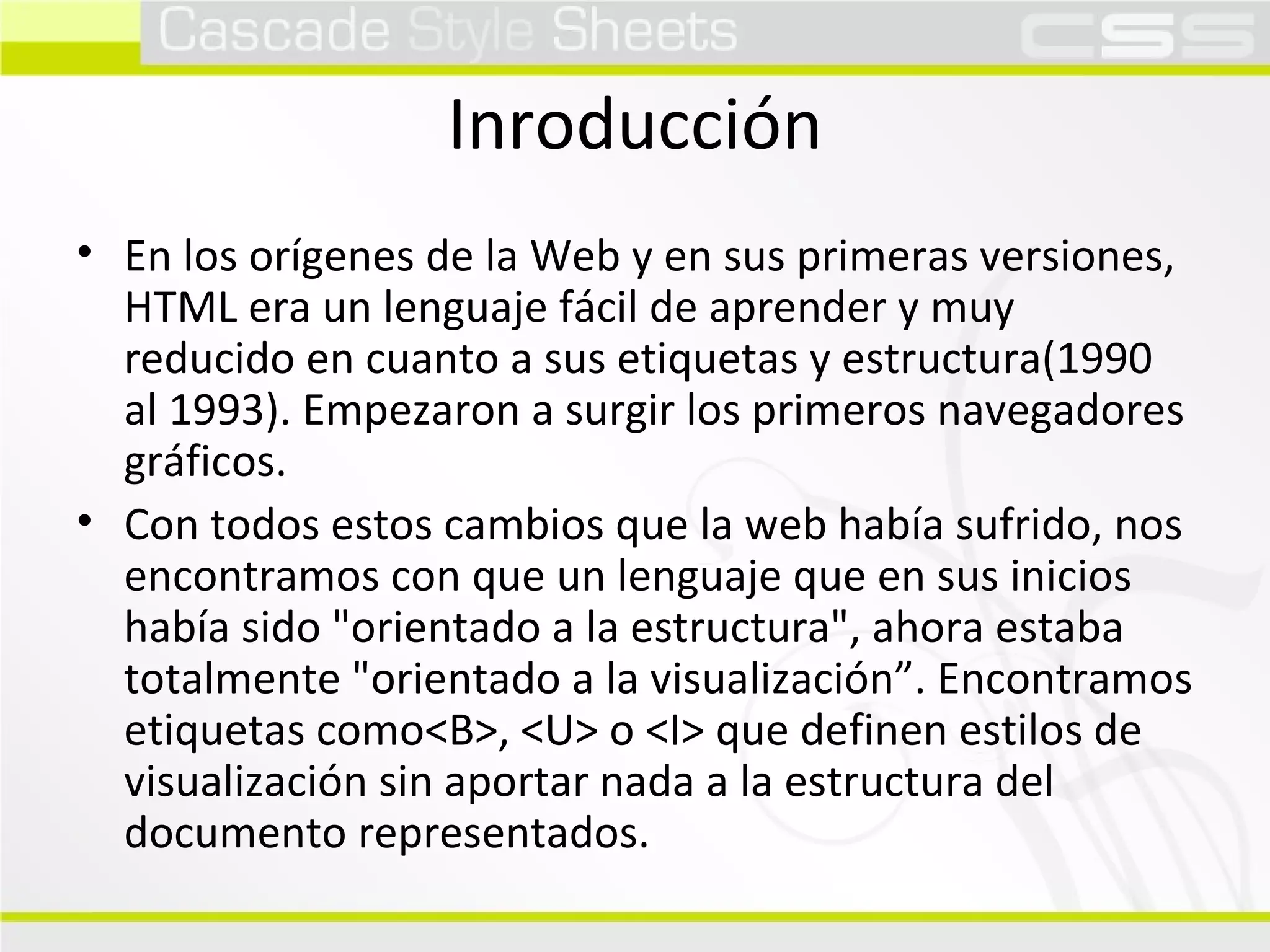 Inroducción En los orígenes de la Web y en sus primeras versiones, HTML era un lenguaje fácil de aprender y muy reducido en cuanto a sus etiquetas y estructura(1990 al 1993). Empezaron a surgir los primeros navegadores gráficos. Con todos estos cambios que la web había sufrido, nos encontramos con que un lenguaje que en sus inicios había sido "orientado a la estructura", ahora estaba totalmente "orientado a la visualización”. Encontramos etiquetas como<B>, <U> o <I> que definen estilos de visualización sin aportar nada a la estructura del documento representados. 
