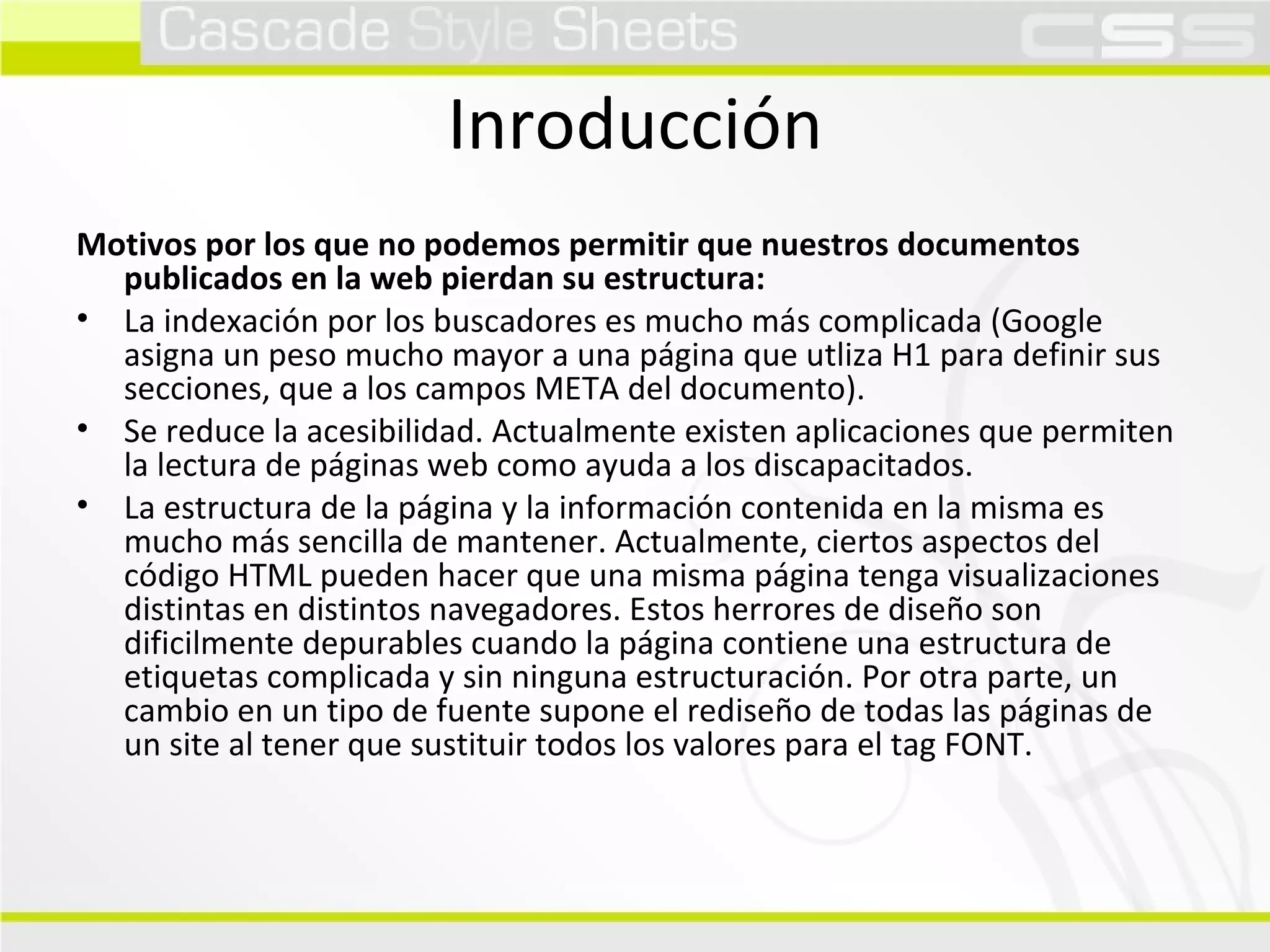 Inroducción Motivos por los que no podemos permitir que nuestros documentos publicados en la web pierdan su estructura: La indexación por los buscadores es mucho más complicada (Google asigna un peso mucho mayor a una página que utliza H1 para definir sus secciones, que a los campos META del documento). Se reduce la acesibilidad. Actualmente existen aplicaciones que permiten la lectura de páginas web como ayuda a los discapacitados.  La estructura de la página y la información contenida en la misma es mucho más sencilla de mantener. Actualmente, ciertos aspectos del código HTML pueden hacer que una misma página tenga visualizaciones distintas en distintos navegadores. Estos herrores de diseño son dificilmente depurables cuando la página contiene una estructura de etiquetas complicada y sin ninguna estructuración. Por otra parte, un cambio en un tipo de fuente supone el rediseño de todas las páginas de un site al tener que sustituir todos los valores para el tag FONT. 