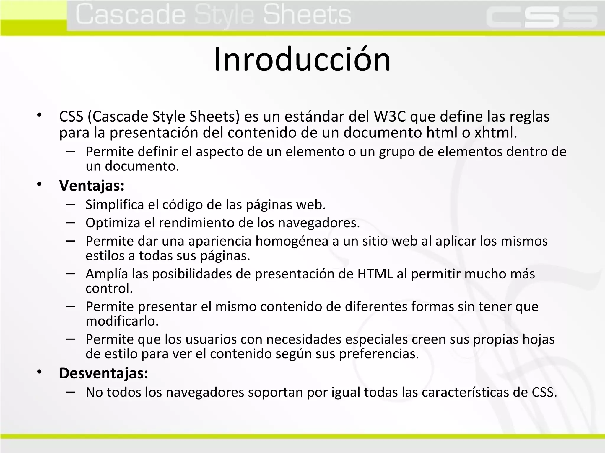 Inroducción CSS (Cascade Style Sheets) es un estándar del W3C que define las reglas para la presentación del contenido de un documento html o xhtml. Permite definir el aspecto de un elemento o un grupo de elementos dentro de un documento. Ventajas: Simplifica el código de las páginas web. Optimiza el rendimiento de los navegadores. Permite dar una apariencia homogénea a un sitio web al aplicar los mismos estilos a todas sus páginas. Amplía las posibilidades de presentación de HTML al permitir mucho más control. Permite presentar el mismo contenido de diferentes formas sin tener que modificarlo. Permite que los usuarios con necesidades especiales creen sus propias hojas de estilo para ver el contenido según sus preferencias. Desventajas: No todos los navegadores soportan por igual todas las características de CSS. 