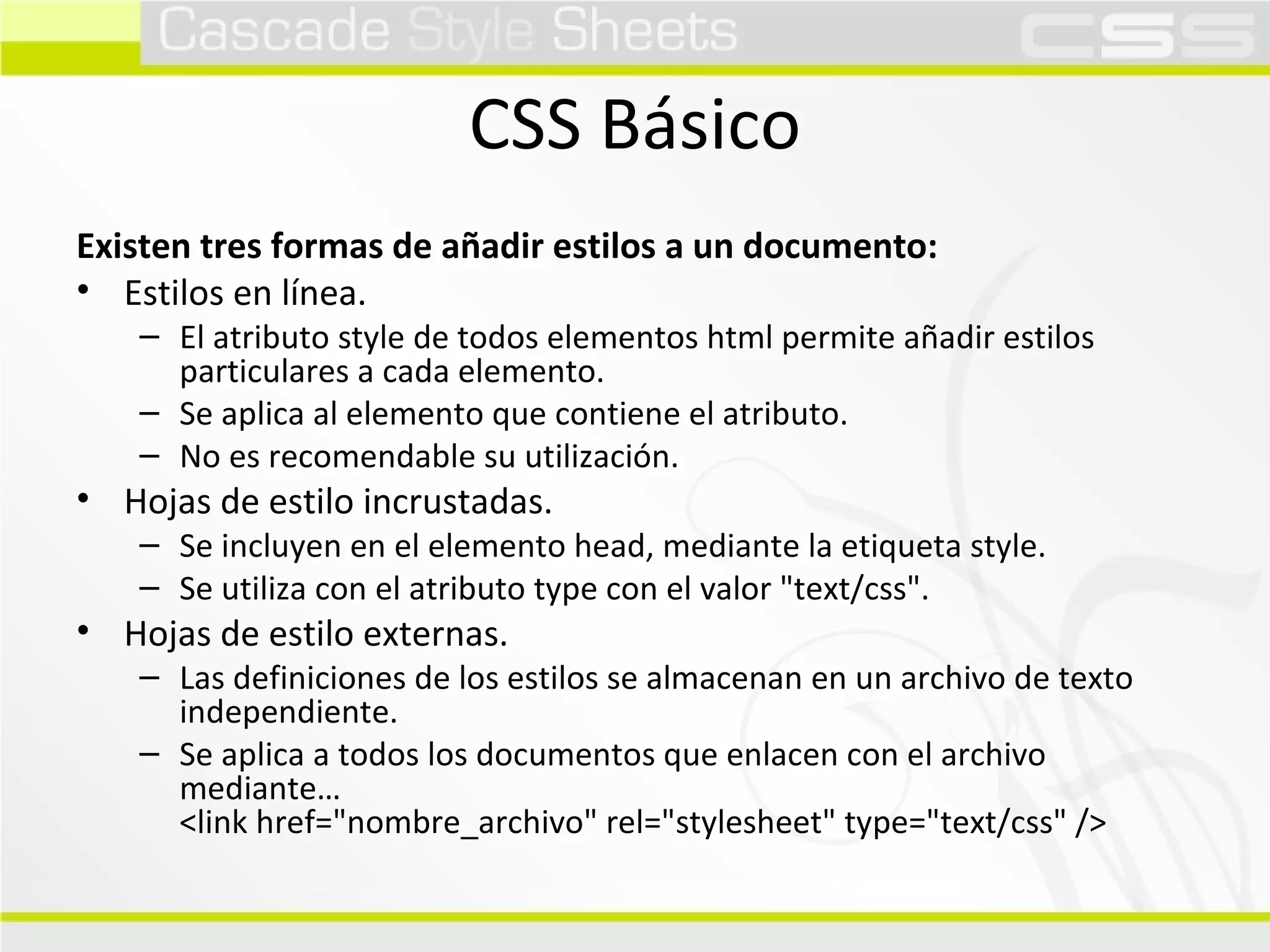 CSS Básico Existen tres formas de añadir estilos a un documento: Estilos en línea. El atributo style de todos elementos html permite añadir estilos particulares a cada elemento. Se aplica al elemento que contiene el atributo. No es recomendable su utilización. Hojas de estilo incrustadas. Se incluyen en el elemento head, mediante la etiqueta style. Se utiliza con el atributo type con el valor "text/css". Hojas de estilo externas. Las definiciones de los estilos se almacenan en un archivo de texto independiente. Se aplica a todos los documentos que enlacen con el archivo mediante…  <link href="nombre_archivo" rel="stylesheet" type="text/css" /> 