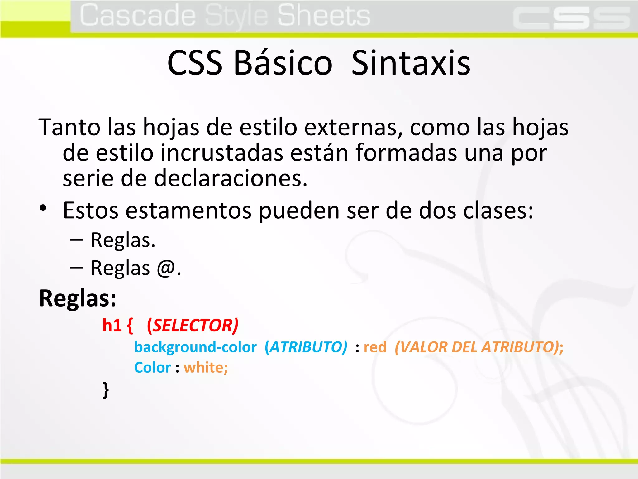 CSS Básico  Sintaxis Tanto las hojas de estilo externas, como las hojas de estilo incrustadas están formadas una por serie de declaraciones. Estos estamentos pueden ser de dos clases: Reglas. Reglas @. Reglas: h1 {  ( SELECTOR) background-color  ( ATRIBUTO)   :  red  (VALOR DEL ATRIBUTO) ; Color  :  white; } 