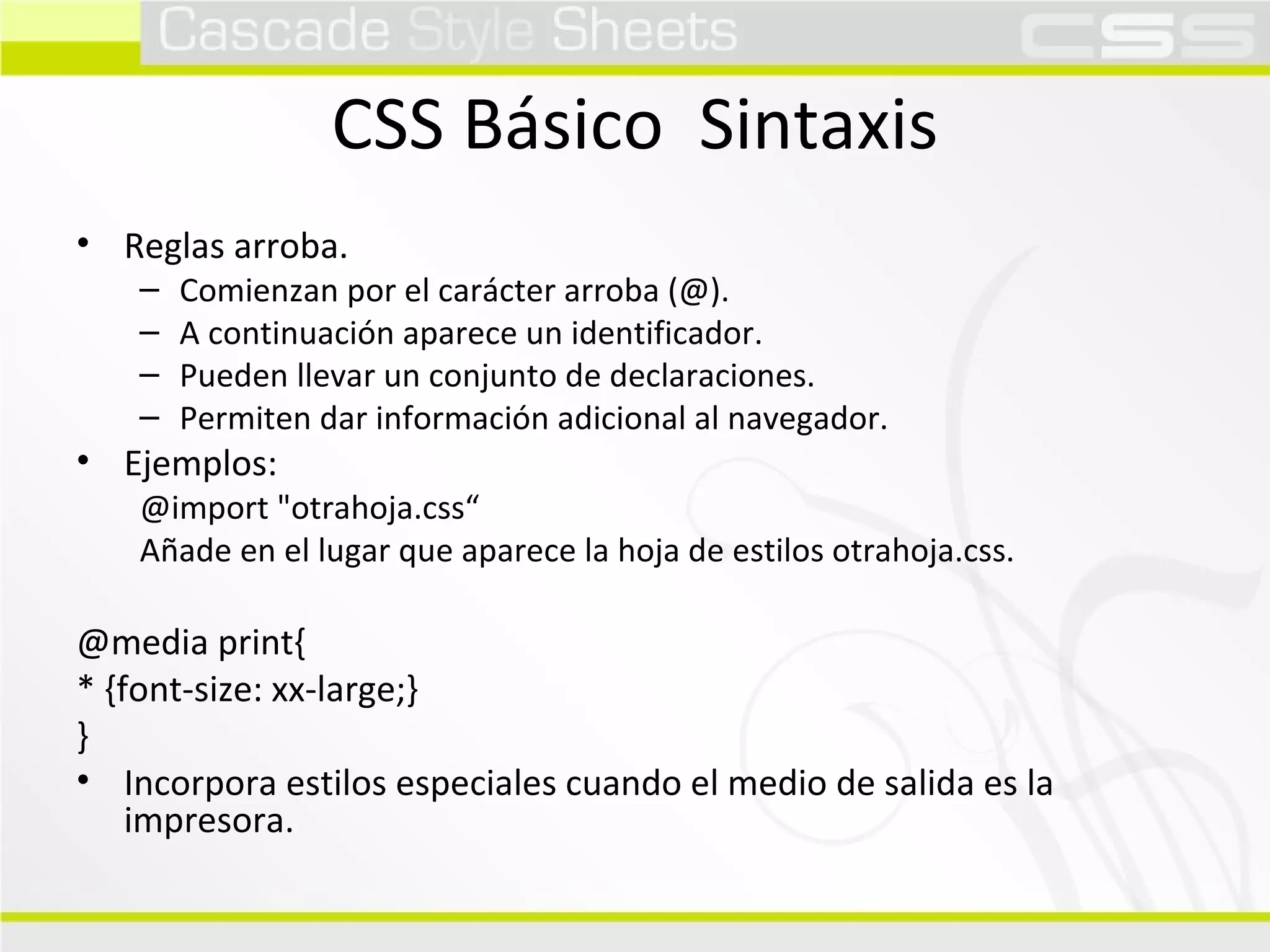 CSS Básico  Sintaxis Reglas arroba. Comienzan por el carácter arroba (@). A continuación aparece un identificador. Pueden llevar un conjunto de declaraciones. Permiten dar información adicional al navegador. Ejemplos: @import "otrahoja.css“ Añade en el lugar que aparece la hoja de estilos otrahoja.css. @media print{ * {font-size: xx-large;} } Incorpora estilos especiales cuando el medio de salida es la impresora. 
