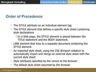 Order of Precedence The STYLE attribute on an individual element tag  The STYLE element that defines a specific style sheet containing style declarations In a Web page, the STYLE element is placed between the TITLE statement and the BODY statement.  LINK element that links to a separate document containing the STYLE element.  An imported style sheet, using the CSS @import notation to automatically import and merge an external style sheet with the current style sheet  Style attributes specified by the viewer to the browser  The default style sheet assumed by the browser  