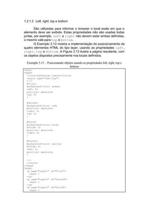 1.2.1.2 Left, right, top e bottom

        São utilizadas para informar o browser o local exato em que o
elemento deve ser exibido. Estas propriedades não são usadas todas
juntas, por exemplo, left e right não devem estar ambas definidas,
o mesmo vale para top e bottom.
        O Exemplo 3.13 mostra a implementação do posicionamento de
quatro elementos HTML do tipo layer, usando as propriedades left,
right, top e bottom. A Figura 3.13 ilustra a página resultante, com
os objetos dispostos precisamente nos locais definidos.

  Exemplo 3.13 – Posicionando objetos usando as propriedades left, right, top e
                                   bottom
<html>
<head>
  <title>JavaScript Lumina</title>
  <style type="text/css">
  <!--
  #first{
  background-color: green;
  left: 0;
  position: absolute;
  top: 0;
  }

  #second{
  background-color: red;
  position: absolute;
  right: 0;
  top: 0;
  }

  #third{
  background-color: blue;
  bottom: 0;
  position: absolute;
  right: 0;
  }

  #fourth{
  background-color: yellow;
  bottom: 0;
  left: 0;
  position: absolute;
  }

  -->
  </style>
</head>
<body>
  <p name="layer1" id="first">
    Layer 1
  </p>
  <p name="layer2" id="second">
    Layer 2
  </p>
  <p name="layer3" id="third">
    Layer 3
 