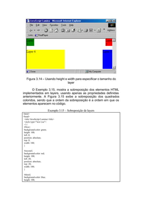 Figura 3.14 – Usando height e width para especificar o tamanho do
                                 layer

       O Exemplo 3.15, mostra a sobreposição dos elementos HTML
implementados em layers, usando apenas as propriedades definidas
anteriormente. A Figura 3.15 exibe a sobreposição dos quadrados
coloridos, sendo que a ordem da sobreposição é a ordem em que os
elementos aparecem no código.

                           Exemplo 3.15 – Sobreposição de layers
<html>
<head>
 <title>JavaScript Lumina</title>
 <style type="text /css">
 <!--
 #first{
 background-color: green;
 height: 100;
 left: 0;
 position: absolute;
 top: 0;
 width: 100;
 }

 #second{
 background-color: red;
 height: 100;
 left: 20;
 position: absolute;
 top: 20;
 width: 100;
 }

 #third{
 background-color: blue;
 height: 100;
 