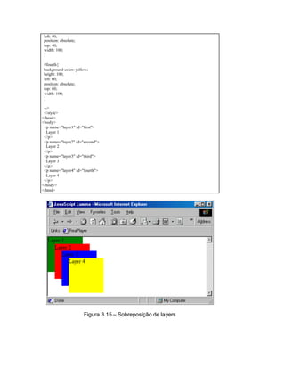 left: 40;
 position: absolute;
 top: 40;
 width: 100;
 }

 #fourth{
 background-color: yellow;
 height: 100;
 left: 60;
 position: absolute;
 top: 60;
 width: 100;
 }

 -->
 </style>
</head>
<body>
 <p name="layer1" id="first">
   Layer 1
 </p>
 <p name="layer2" id="second">
   Layer 2
 </p>
 <p name="layer3" id="third">
   Layer 3
 </p>
 <p name="layer4" id="fourth">
   Layer 4
 </p>
</body>
</html>




                       Figura 3.15 – Sobreposição de layers
 