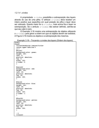 1.2.1.4 z-index

        A propriedade z-index possibilita a sobreposição dos layers
através do uso de uma pilha. O atributo z-index deve receber um
inteiro positivo que especifica em qual posição da pilha o layer deve
ser colocado. Quanto maior for o z-index, mais acima fica o layer na
sobreposição. Se o atributo z-index não estiver definido, admite-se
que seu valor é zero.
        O Exemplo 3.16 mostra uma sobreposição de objetos utilizando
o z-index para gerar a ordem em que os objetos devem ser exibidos.
A Figura 3.16 mostra os objetos e a sobreposição dos mesmos.

   Exemplo 3.16 – Trocando o z-index dos layers (Ordem dos layers)
<html>
<head>
  <title>JavaScript Lumina</title>
  <style type="text/css">
  <!--
  #first{
  background-color: green;
  height: 100;
  left: 0;
  position: absolute;
  top: 0;
  width: 100;
  z-index: 2;
  }

 #second{
 background-color: red;
 height: 100;
 left: 20;
 position: absolute;
 top: 20;
 width: 100;
 }

 #third{
 background-color: blue;
 height: 100;
 left: 40;
 position: absolute;
 top: 40;
 width: 100;
 z-index: 1;
 }

 #fourth{
 background-color: yellow;
 height: 100;
 left: 60;
 position: absolute;
 top: 60;
 width: 100;
 }

 -->
 </style>
 