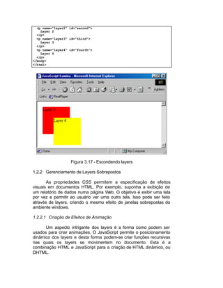 <p name="layer2" id="second">
    Layer 2
  </p>
  <p name="layer3" id="third">
    Layer 3
  </p>
  <p name="layer4" id="fourth">
    Layer 4
  </p>
</body>
</html>




                   Figura 3.17 - Escondendo layers

1.2.2 Gerenciamento de Layers Sobrepostos

       As propriedades CSS permitem a especificação de efeitos
visuais em documentos HTML. Por exemplo, suponha a exibição de
um relatório de dados numa página Web. O objetivo é exibir uma tela
por vez e permitir ao usuário ver uma outra tela. Isso pode ser feito
através de layers, criando o mesmo efeito de janelas sobrepostas do
ambiente windows.

1.2.2.1 Criação de Efeitos de Animação

      Um aspecto intrigante dos layers é a forma como podem ser
usados para criar animações. O JavaScript permite o posicionamento
dinâmico dos layers e desta forma podem-se criar funções recursivas
nas quais os layers se movimentem no documento. Esta é a
combinação HTML e JavaScript para a criação de HTML dinâmico, ou
DHTML.
 