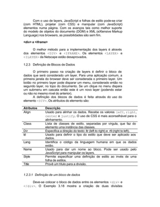 Com o uso de layers, JavaScript e folhas de estilo pode-se criar
(com HTML), projetar (com CSS) e manipular (com JavaScript)
elementos numa página. Com os avanços tais como melhor suporte
do modelo de objetos do documento (DOM) e XML (eXtensive Markup
Language) nos browsers, as possibilidades são sem fim.

<div> e <iframe>

      O melhor método para a implementação dos layers é através
dos elementos <DIV> e <IFRAME>. Os elementos <LAYER> e
<ILAYER> da Netscape estão desaprovados.

1.2.3 Definição de Blocos de Dados

       O primeiro passo na criação de layers é definir o bloco de
dados que será considerado um layer. Para uma aplicação comum, a
primeira janela do browser deve ser considerada o primeiro layer. Um
botão no primeiro layer pode disparar um menu, considerado então no
segundo layer, no topo do documento. Se um clique no menu dispara
um submenu em cascata então este é um novo layer (podendo estar
ou não no mesmo nível do anterior).
       A definição dos blocos de dados é feita através do uso do
elemento <DIV>. Os atributos do elemento são:

Atributos      Descrição
Align          Usado para alinhar os dados. Recebe os valores left, right,
               center e justify. O uso de CSS é mais aconselhável para o
               alinhamento.
Class          Lista de classes de estilo, separadas por vírgula, que faz do
               elemento uma instância das classes.
Dir            Especifica a direção do texto: ltr (left to right) e rtl (right to left).
Id             Usado para definir o tipo do estilo que deve ser aplicado aos
               dados.
Lang           Identifica o código da linguagem humana em que os dados
               estão.
Name           Usado para dar um nome ao bloco. Pode ser usado pelo
               JavaScript para manipular os layers.
Style          Permite especificar uma definição de estilo ao invés de uma
               folha de estilos.
Title          Provê um título para a divisão.


1.2.3.1 Definição de um bloco de dados

     Deve-se colocar o bloco de dados entre os elementos <div> e
</div>. O Exemplo 3.18 mostra a criação de duas divisões
 