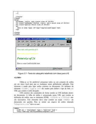 }
  -->

  </style>
</head>
<body>
  <h1>Green, italic, and a point size of 12</h1>
  <h1 class="newheader">Yellow, italic, and a point size of 12</h1>
  <h1 class="special">Point size of 24</h1>
  <p>
    Here is some <span id="caps">capitalized</span> text.
  </p>

</body>
</html>




     Figura 3.7 - Texto do cabeçalho redefinido com class para o IE

<LINK>

        Utiliza-se se for preferível armazenar todos ou um conjunto de estilos
em um único local para que as mudanças sejam globalmente aplicadas. Este
elemento é usado para ligar estilos externos ao documento. Os atributos do
elemento <LINK>, type e ref são usados para definir o tipo de link e a
URL que contém o estilo desejado.
        CSS externos são construídos de forma similar ao CSS definido dentro
do documento. A folha de estilos é armazenada numa URL que contém as
definições de estilos, mas os elementos HTML <STYLE> e </STYLE> não
são necessários. Este elemento deve estar contido na seção <HEAD> do
documento em questão. Para se incluir um arquivo de estilos chamado
“chapters.css” deve-se usar:

<HEAD>
   <LINK rel = ”stylesheet” type = ”text/css” href =
   ”http://www.mcp.com/stylesheets/chapters.css”>
 