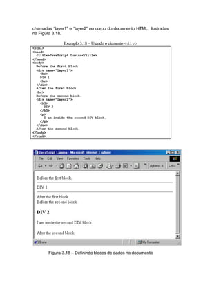chamadas “layer1” e “layer2” no corpo do documento HTML, ilustradas
na Figura 3.18.

                Exemplo 3.18 – Usando o elemento <div>
<html>
<head>
  <title>JavaScript Lumina</title>
</head>
<body>
  Before the first block.
  <div name="layer1">
    <hr>
    DIV 1
    <hr>
  </div>
  After the first block.
  <br>
  Before the second block.
  <div name="layer2">
    <h3>
      DIV 2
    </h3>
    <p>
      I am inside the second DIV block.
    </p>
  </div>
  After the second block.
</body>
</html>




        Figura 3.18 – Definindo blocos de dados no documento
 