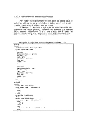 1.2.3.2 Posicionamento de um bloco de dados

        Para fazer o posicionamento de um bloco de dados deve-se
atribuir ao atributo id as propriedades de estilo, que devem conter a
posição correta em que o bloco deve ser exibido.
        O Exemplo 3.19 mostra a aplicação de folhas de estilo para
posicionar um bloco (divisão), contendo os atributos que definem
altura, largura, coordenadas x e y (left e top), cor e forma de
posicionamento. A Figura 3.19 apresenta o resultado em um browser.



      Exemplo 3.19 – Aplicando style sheets e posições no bloco <div>
<html>
<head>
  <title>JavaScript Lumina</title>
  <style type="text/css">
  <!--
    #first{
    background-color: green;
    height: 100;
    left: 275;
    position: absolute;
    top: 40;
    width: 100;
    }

    #second{
    background-color: red;
    height: 100;
    left: 100;
    position: absolute;
    top: 55;
    width: 100;
    }
  -->
  </style>
</head>
<body>
  Before the first block.
  <div name="layer1" id="first">
    <hr>
    DIV 1
    <hr>
  </div>
  After the first block.
  <br>
  Before the second block.
  <div name="layer2" id="second">
    <h3>
      DIV 2
    </h3>
    <p>
      I am inside the second DIV block.
    </p>
 