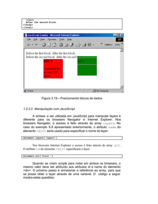 </div>
  After the second block.
</body>
</html>




              Figura 3.19 – Posicionando blocos de dados


1.2.3.3 Manipulação com JavaScript

       A sintaxe a ser utilizada em JavaScript para manipular layers é
diferente para os browsers Navigator e Internet Explorer. Nos
browsers Navigator, o acesso é feito através do array layers. No
caso do exemplo X.8 apresentado anteriormente, o atributo name do
elemento <div> seria usado para especificar o nome do layer:

document.layers[‘layer1’]


        Nos browsers Internet Explorer o acesso é feito através do array all.
O atributo id do elemento <div> especificaria o layer:

Document.all[’first ’]


       Quando se criam scripts para rodar em ambos os browsers, o
mesmo valor deve ser atribuído aos atributos id e name do elemento
<div>. O próximo passo é armazenar a referência ao array, para que
se possa obter o layer através de uma variável. O código a seguir
mostra estas questões:
 