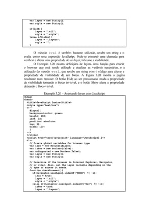 var layer = new String();
    var style = new String();

    if(isIE){
        layer = ".all";
        style = ".style";
    }else if(isNav){
        layer = ".layers";
        style = "";
    }


         O método eval é também bastante utilizado, recebe um string e o
avalia como uma expressão JavaScript. Pode-se construir uma chamada para
verificar e alterar uma propriedade de um layer, tal como a visibilidade.
         O Exemplo 3.20 mostra definições de layers, uma função para checar
o browser que está sendo utilizado e atualizar as variáveis necessárias, e a
utilização do método eval, que recebe um string com o código para alterar a
propriedade de visibilidade de um bloco. A Figura 3.20 mostra a página
resultante num browser. O botão Hide ao ser pressionado muda a propriedade
de visibilidade tornando o bloco invisível, e o botão Show altera a propriedade
deixando o bloco visível.

               Exemplo 3.20 – Acessando layers com JavaScript
<html>
<head>
  <title>JavaScript Lumina</title>
  <style type="text/css">
  <!--
    #layer1{
    background-color: green;
    height: 100;
    left: 10;
    position: absolute;
    top: 50;
    width: 100;
    }
  -->
  </style>
  <script type="text/javascript" language="JavaScript1.2">
  <!--
    // Create global variables for browser type
    var isIE = new Boolean(false);
    var isNav = new Boolean(false);
    var unSupported = new Boolean(false);
    var layer = new String();
    var style = new String();

    // Determine if the browser is Internet Explorer, Navigator,
    // or other. Also, set the layer variable depending on the
    // type of access it needs.
    function checkBrowser(){
      if(navigator.userAgent.indexOf("MSIE") != -1){
        isIE = true;
        layer = ".all";
        style = ".style";
      }else if(navigator.userAgent.indexOf("Nav") != -1){
        isNav = true;
        layer = ".layers";
 