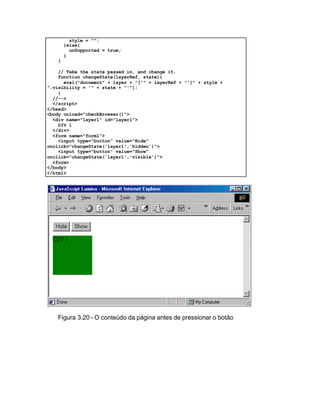 style = "";
       }else{
         unSupported = true;
       }
   }

    // Take the state passed in, and change it.
    function changeState(layerRef, state){
      eval("document" + layer + "['" + layerRef + "']" + style +
".visibility = '" + state + "'");
    }
  //-->
  </script>
</head>
<body onload="checkBrowser()">
  <div name="layer1" id="layer1">
    DIV 1
  </div>
  <form name="form1">
    <input type="button" value="Hide"
onclick="changeState('layer1','hidden')">
    <input type="button" value="Show"
onclick="changeState('layer1','visible')">
  <form>
</body>
</html>




   Figura 3.20 - O conteúdo da página antes de pressionar o botão
 