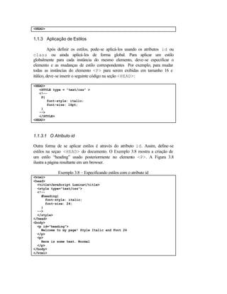 <HEAD>


1.1.3 Aplicação de Estilos

          Após definir os estilos, pode-se aplicá-los usando os atributos id ou
class ou ainda aplicá-los de forma global. Para aplicar um estilo
globalmente para cada instância do mesmo elemento, deve-se especificar o
elemento e as mudanças de estilo correspondentes Por exemplo, para mudar
todas as instâncias do elemento <P> para serem exibidas em tamanho 16 e
itálico, deve-se inserir o seguinte código na seção <HEAD>:

<HEAD>
   <STYLE type = ”text/css” >
   <!--
    P{
       font-style: italic;
       font-size: 16pt;
    }
   -->
   </STYLE>
<HEAD>



1.1.3.1 O Atributo id

Outra forma de se aplicar estilos é através do atributo id. Assim, define-se
estilos na seçao <HEAD> do documento. O Exemplo 3.8 mostra a criação de
um estilo “heading” usado posteriormente no elemento <P>. A Figura 3.8
ilustra a página resultante em um browser.

             Exemplo 3.8 – Especificando estilos com o atributo id
<html>
<head>
  <title>JavaScript Lumina</title>
  <style type="text/css">
  <!--
    #heading{
      font-style: italic;
      font-size: 24;
    }
  -->
  </style>
</head>
<body>
  <p id="heading">
    Welcome to my page! Style Italic and Font 24
  </p>
  <p>
    Here is some text. Normal
  </p>
</body>
</html>
 
