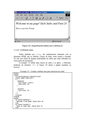 Figura 3.8 - Especificando estilos com o atributo id

1.1.3.2 O Atributo class

        Estilos definidos por class são explicitamente chamados com os
elementos HTML que os utilizam. Classes de estilo, como mostra o exemplo
X.3 são uma forma de agrupar propriedades de estilos que serão utilizadas em
várias partes do documento.
        O exemplo 3.9 define duas classes de estilo e os aplica a diferentes
instâncias do elemento <P>. A Figura 3.9 ilustra a página resultante no
browser.

        Exemplo 3.9 – Usando o atributo class para selecionar um estilo
<html>
<head>
  <title>JavaScript Lumina</title>
  <style type="text/css">
  <!--
    .heading{
      font-style: italic;
      font-size: 24;
    }

    .content{
      font-size: 12;
    }
  -->
  </style>
</head>
<body>
  <p class="heading">
    Welcome to my page! Style Font 24
  </p>
  <p class="content">
    Here is some text. Style Font 12
  </p>
 