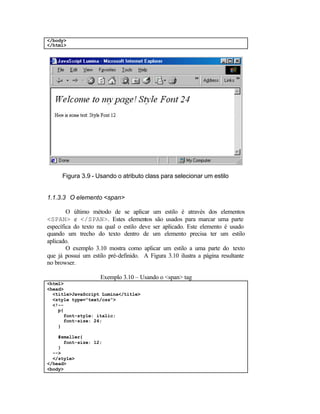 </body>
</html>




      Figura 3.9 - Usando o atributo class para selecionar um estilo


1.1.3.3 O elemento <span>

        O último método de se aplicar um estilo é através dos elementos
<SPAN> e </SPAN>. Estes elementos são usados para marcar uma parte
específica do texto na qual o estilo deve ser aplicado. Este elemento é usado
quando um trecho do texto dentro de um elemento precisa ter um estilo
aplicado.
        O exemplo 3.10 mostra como aplicar um estilo a uma parte do texto
que já possui um estilo pré-definido. A Figura 3.10 ilustra a página resultante
no browser.

                     Exemplo 3.10 – Usando o <span> tag
<html>
<head>
  <title>JavaScript Lumina</title>
  <style type="text/css">
  <!--
    p{
      font-style: italic;
      font-size: 24;
    }

    #smaller{
      font-size: 12;
    }
  -->
  </style>
</head>
<body>
 
