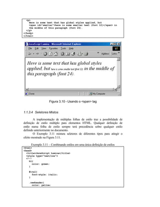 <p>
    Here is some text that has global styles applied, but
    <span id="smaller">here is some smaller text (font 12)</span> in
    the middle of this paragraph (font 24).
  </p>
</body>
</html>




                   Figura 3.10 - Usando o <span> tag


1.1.3.4 Seletores Mistos

        A implementação de múltiplas folhas de estilo traz a possibilidade de
definição de estilo múltiplo para elementos HTML. Qualquer definição de
estilo numa folha de estilo sempre terá precedência sobre qualquer estilo
definido anteriormente no documento.
        O Exemplo 3.11 mistura seletores de diferentes tipos para atingir o
efeito mostrado na Figura 3.11.

     Exemplo 3.11 – Combinando estilos em uma única definição de estilos
<html>
<head>
  <title>JavaScript Lumina</title>
  <style type="text/css">
  <!--
    h1{
      color: green;
    }

    #ital{
      font-style: italic;
    }

    .newheader{
      color: yellow;
 