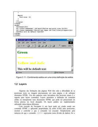 }

    #myid{
      font-size: 12;
    }
  -->
  </style>
</head>
<body>
  <h1>Green</h1>
  <h1 class="newheader" id="myid">Yellow and point size 12</h1>
  <h1 class="newheader">Yellow and <span id="ital">italic</span></h1>
  <h2>This will be default text<h2>
</body>
</html>




  Figura 3.11 - Combinando estilos em uma única definição de estilos


1.2 Layers

       Algumas das limitações das páginas Web têm sido a dificuldade de se
posicionar texto ou imagem precisamente em uma página, e de sobrepor
elementos HTML. Um dos aspectos mais inovadores dos browsers atuais é o
suporte para layers (camadas). Layers permitem a definição de conteúdo
sólido ou transparente num documento HTML que pode ser posicionado de
forma precisa no local desejado. Os layers podem ser implementados
utilizando várias ténicas diferentes.
       Com exceção do Navigator 4, um layer pode ser criado usndo um
comando HTML e aplicando propriedades de estilo (CSS) para posicionar,
mostrar e controlar o que o comando vai executar. Simplesmente pela
natureza do que o comando <DIV> representa (uma divisão de dados), foi a
 