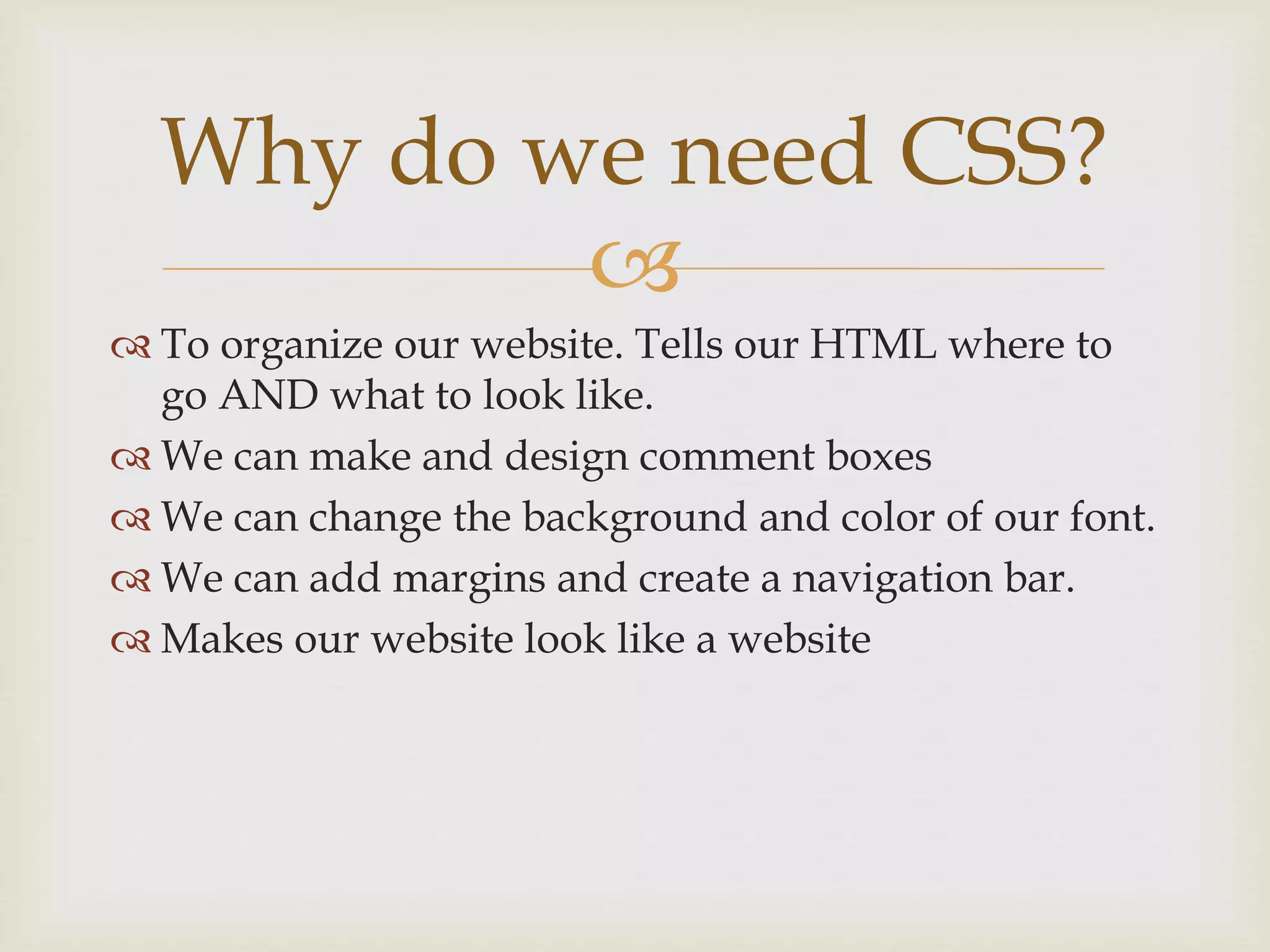 
 To organize our website. Tells our HTML where to
go AND what to look like.
 We can make and design comment boxes
 We can change the background and color of our font.
 We can add margins and create a navigation bar.
 Makes our website look like a website
Why do we need CSS?
 