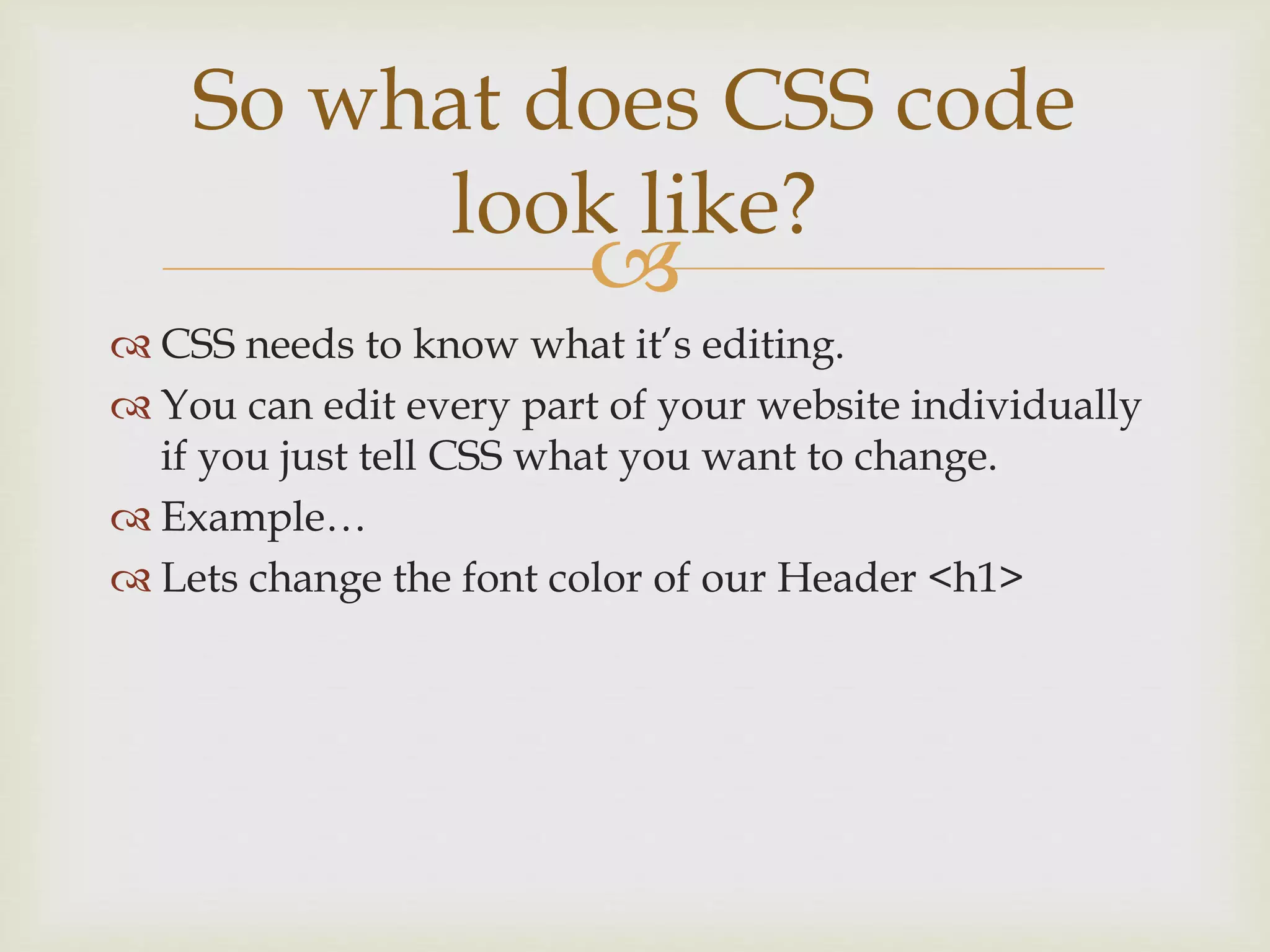 
 CSS needs to know what it’s editing.
 You can edit every part of your website individually
if you just tell CSS what you want to change.
 Example…
 Lets change the font color of our Header <h1>
So what does CSS code
look like?
 