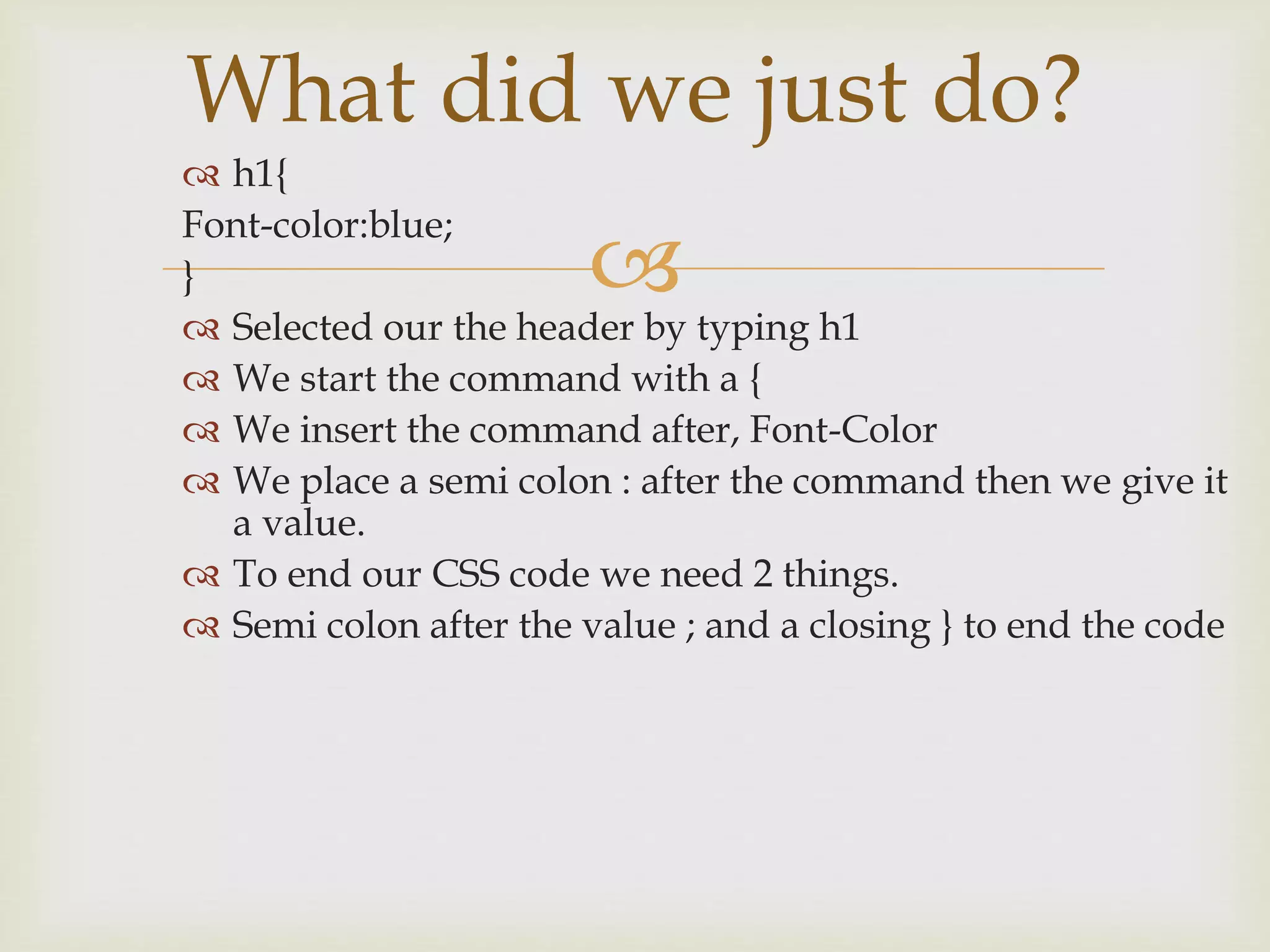 
 h1{
Font-color:blue;
}
 Selected our the header by typing h1
 We start the command with a {
 We insert the command after, Font-Color
 We place a semi colon : after the command then we give it
a value.
 To end our CSS code we need 2 things.
 Semi colon after the value ; and a closing } to end the code
What did we just do?
 