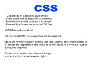 *  CSS stands for Cascading Style Sheets * Styles define how to display HTML elements * External Style Sheets can save a lot of work * External Style Sheets are stored in CSS files >CSS Saves a Lot of Work! CSS defines HOW HTML elements are to be displayed. Styles are normally saved in external .css files. External style sheets enable us to change the appearance and layout of all the pages in a Web site, just by editing one single file! Css we hav to write in html between this tags <style type=”text/css>write code</style> CSS 