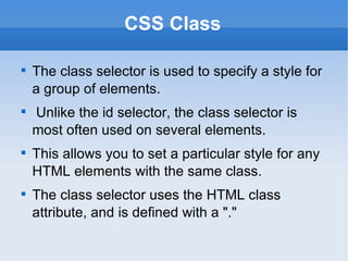 CSS Class The class selector is used to specify a style for a group of elements. Unlike the id selector, the class selector is most often used on several elements. This allows you to set a particular style for any HTML elements with the same class. The class selector uses the HTML class attribute, and is defined with a "." 