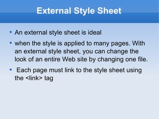 External Style Sheet An external style sheet is ideal  when the style is applied to many pages. With an external style sheet, you can change the look of an entire Web site by changing one file. Each page must link to the style sheet using the <link> tag 