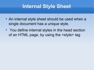 Internal Style Sheet An internal style sheet should be used when a single document has a unique style. You define internal styles in the head section of an HTML page, by using the <style> tag 