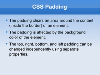CSS Padding The padding clears an area around the content (inside the border) of an element. The padding is affected by the background color of the element. The top, right, bottom, and left padding can be changed independently using separate properties. 