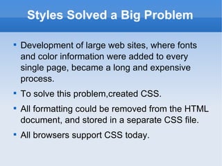Styles Solved a Big Problem Development of large web sites, where fonts and color information were added to every single page, became a long and expensive process. To solve this problem,created CSS. All formatting could be removed from the HTML document, and stored in a separate CSS file. All browsers support CSS today. 