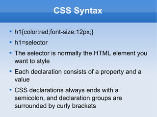 CSS Syntax h1{color:red;font-size:12px;} h1=selector The selector is normally the HTML element you want to style Each declaration consists of a property and a value CSS declarations always ends with a semicolon, and declaration groups are surrounded by curly brackets 