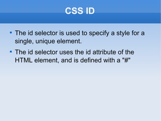 CSS ID The id selector is used to specify a style for a single, unique element. The id selector uses the id attribute of the HTML element, and is defined with a "#" 