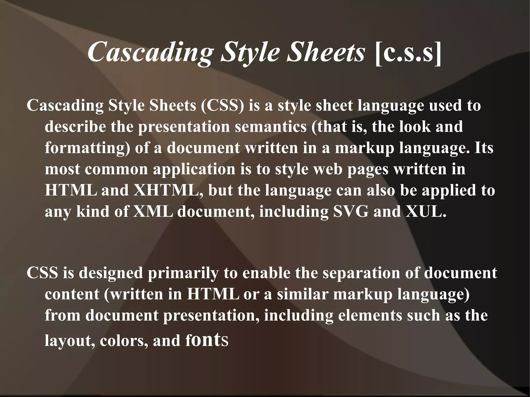 Cascading Style Sheets  [c.s.s] Cascading Style Sheets (CSS) is a style sheet language used to describe the presentation semantics (that is, the look and formatting) of a document written in a markup language. Its most common application is to style web pages written in HTML and XHTML, but the language can also be applied to any kind of XML document, including SVG and XUL. CSS is designed primarily to enable the separation of document content (written in HTML or a similar markup language) from document presentation, including elements such as the layout, colors, and f ont s 