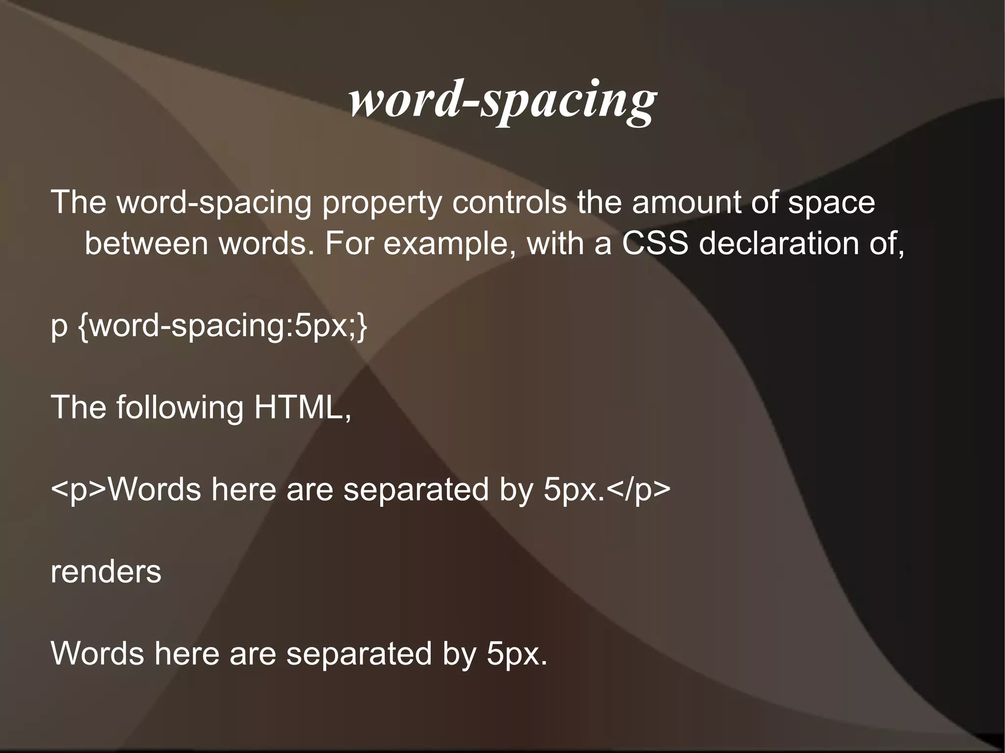 word-spacing The word-spacing property controls the amount of space between words. For example, with a CSS declaration of, p {word-spacing:5px;} The following HTML, <p>Words here are separated by 5px.</p> renders Words here are separated by 5px. 
