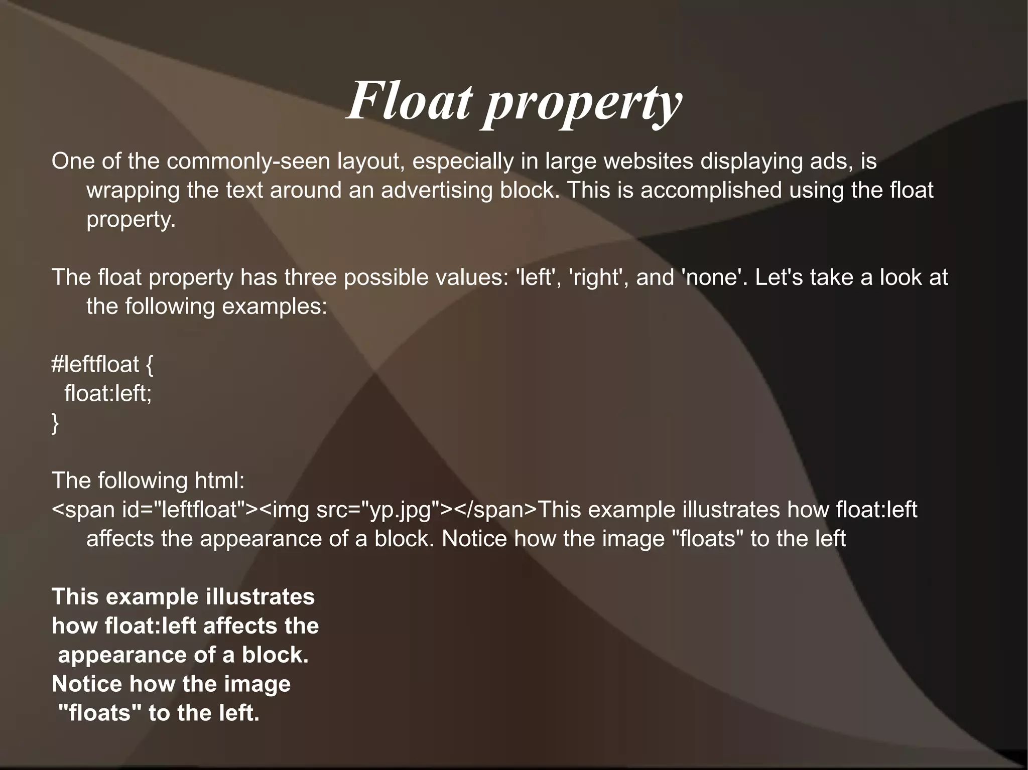 Float property One of the commonly-seen layout, especially in large websites displaying ads, is wrapping the text around an advertising block. This is accomplished using the float property. The float property has three possible values: 'left', 'right', and 'none'. Let's take a look at the following examples:  #leftfloat { float:left; }  The following html: <span id=&quot;leftfloat&quot;><img src=&quot;yp.jpg&quot;></span>This example illustrates how float:left affects the appearance of a block. Notice how the image &quot;floats&quot; to the left This example illustrates  how float:left affects the appearance of a block.  Notice how the image &quot;floats&quot; to the left.  
